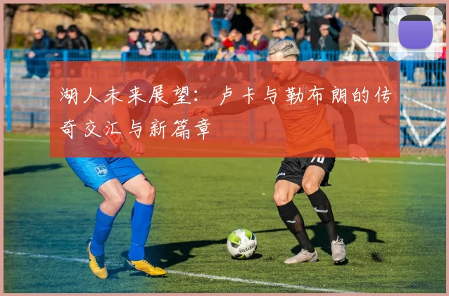 湖人未来展望：卢卡与勒布朗的传奇交汇与新篇章