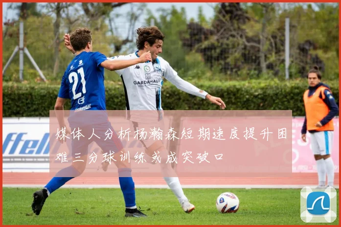 媒体人分析杨瀚森短期速度提升困难三分球训练或成突破口