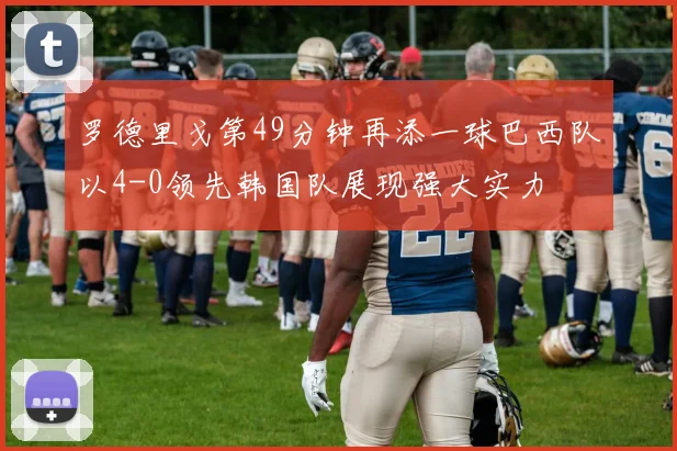 罗德里戈第49分钟再添一球巴西队以4-0领先韩国队展现强大实力