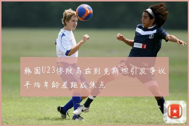 韩国U23惨败乌兹别克斯坦引发争议平均年龄差距成焦点