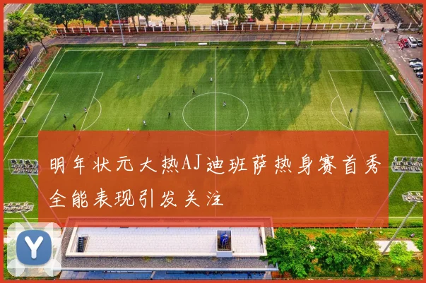 明年状元大热AJ迪班萨热身赛首秀全能表现引发关注