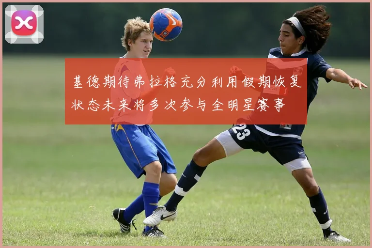 基德期待弗拉格充分利用假期恢复状态未来将多次参与全明星赛事
