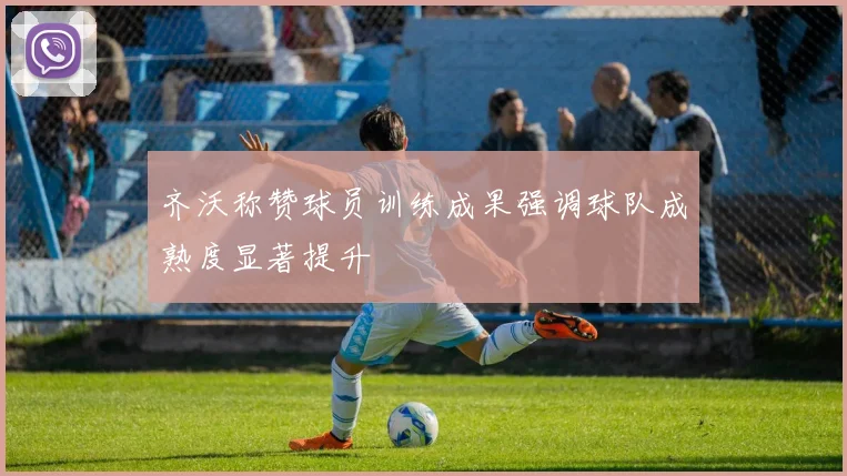 齐沃称赞球员训练成果强调球队成熟度显著提升