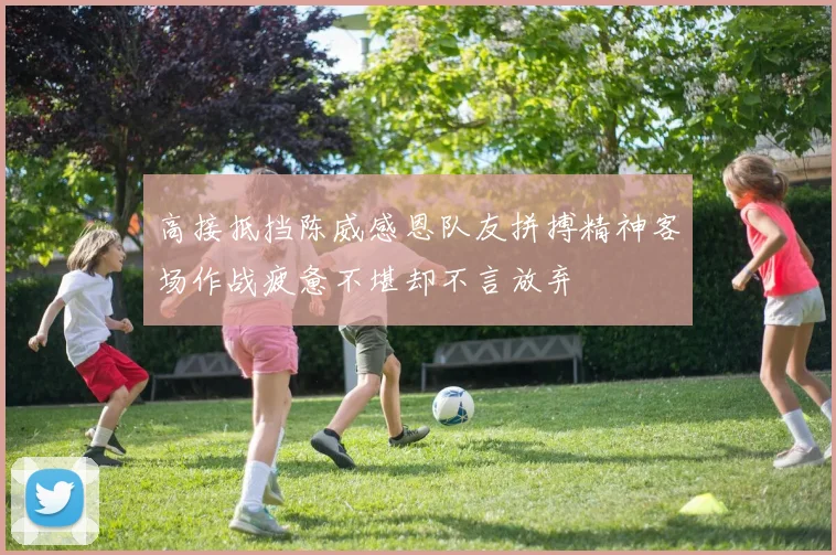 高接抵挡陈威感恩队友拼搏精神客场作战疲惫不堪却不言放弃