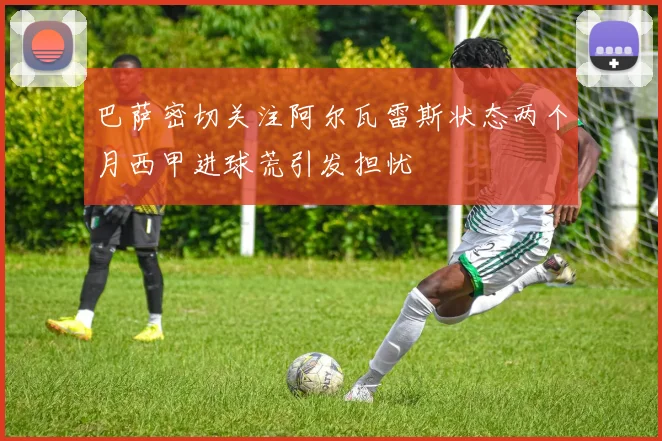 巴萨密切关注阿尔瓦雷斯状态两个月西甲进球荒引发担忧
