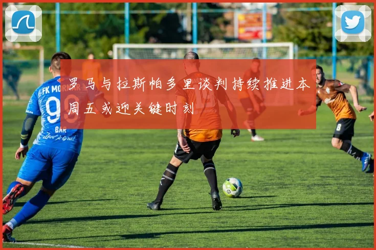 罗马与拉斯帕多里谈判持续推进本周五或迎关键时刻