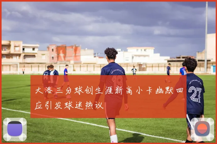 大洛三分球创生涯新高小卡幽默回应引发球迷热议