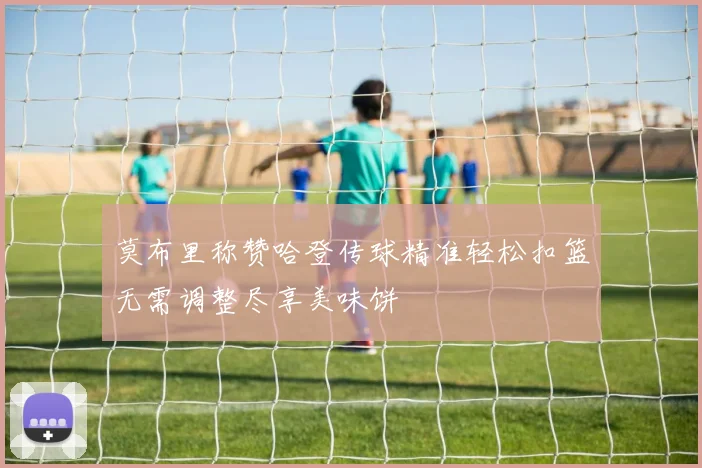 莫布里称赞哈登传球精准轻松扣篮无需调整尽享美味饼