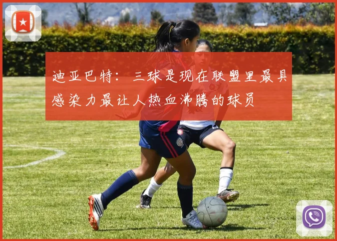 迪亚巴特：三球是现在联盟里最具感染力最让人热血沸腾的球员