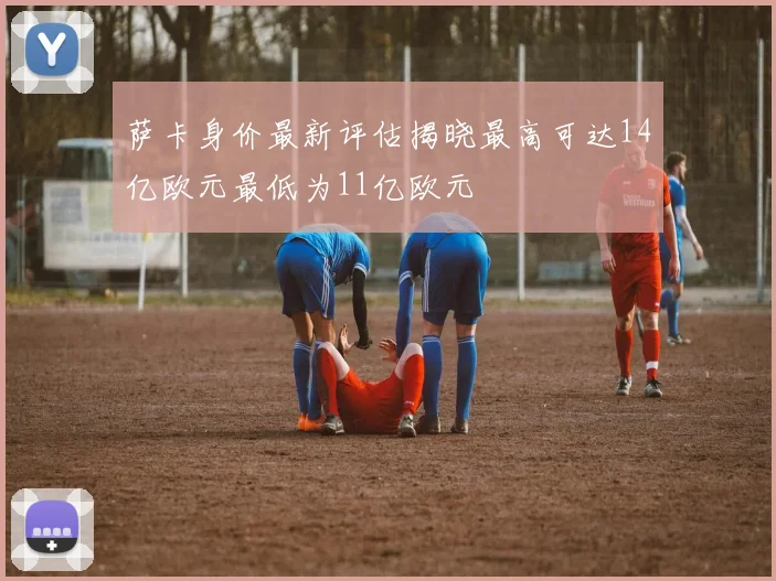 萨卡身价最新评估揭晓最高可达14亿欧元最低为11亿欧元