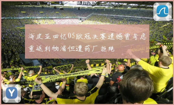 海皮亚回忆05欧冠决赛遗憾曾考虑重返利物浦但遭药厂拒绝