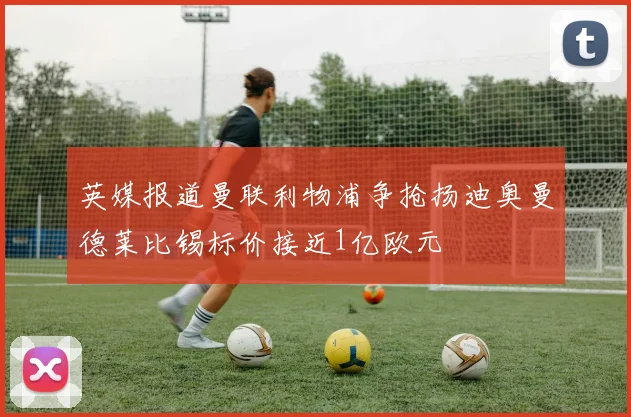 英媒报道曼联利物浦争抢扬迪奥曼德莱比锡标价接近1亿欧元