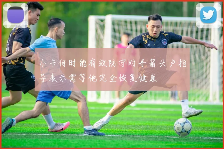 小卡何时能有效防守对手箭头卢指导表示需等他完全恢复健康