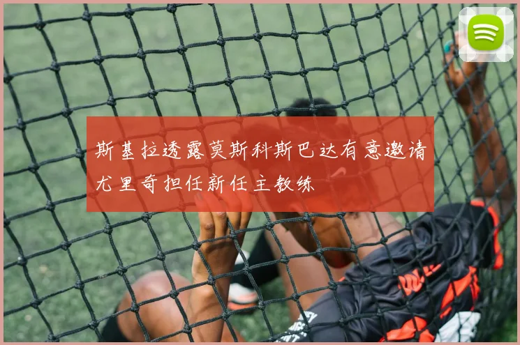 斯基拉透露莫斯科斯巴达有意邀请尤里奇担任新任主教练