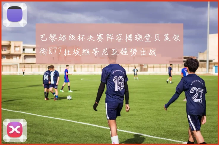 巴黎超级杯决赛阵容揭晓登贝莱领衔K77杜埃维蒂尼亚强势出战