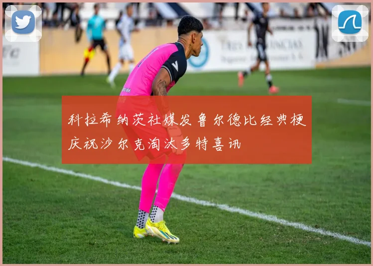 科拉希纳茨社媒发鲁尔德比经典梗庆祝沙尔克淘汰多特喜讯