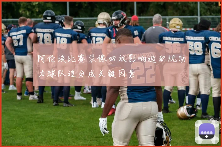 阿伦谈比赛录像回放影响造犯规助力球队追分成关键因素