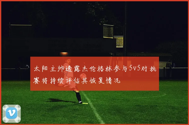 太阳主帅透露杰伦格林参与5v5对抗赛将持续评估其恢复情况