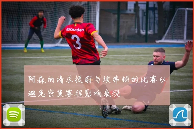 阿森纳请求提前与埃弗顿的比赛以避免密集赛程影响表现