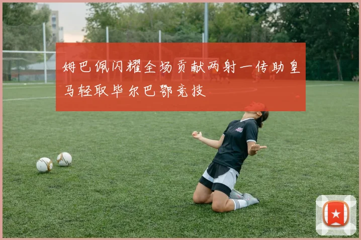 姆巴佩闪耀全场贡献两射一传助皇马轻取毕尔巴鄂竞技