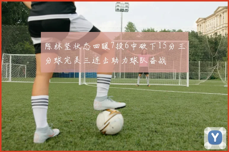 陈林坚状态回暖7投6中砍下15分三分球完美三连击助力球队奋战