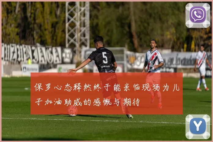 保罗心态释然终于能亲临现场为儿子加油助威的感慨与期待